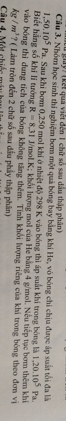 giày? (kết quả viết đên 1 chữ số sau dầu thập phân) 
Câu 3. Nhóm học sinh thí nghiệm bơm một quả bóng bay bằng khí He, vỏ bóng chỉ chịu được áp suất tối đa là
1,50.10^5Pa a. Sau khi bơm 0,250 mol khí ở nhiệt độ 298 K vào bóng thì áp suất khí trong bóng là 1,20.10^5Pa. 
Biết hằng số khí lí tưởng R=8,31J/mol. K; khối lượng mol của He bằng 4 g/mol. Nếu tiếp tục bơm thêm khí 
vào bóng thì dung tích của bóng không tăng thêm. Tính khối lượng riêng của khí trong bóng theo đơn vị
kg/m^3 ? ( Làm tròn đến 2 chữ số sau dấu phầy thập phân) 
Câu 4. Một chiếc máy bay