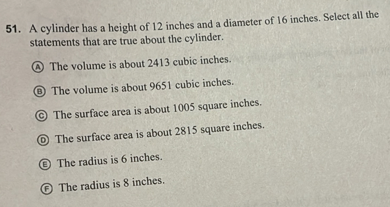 A cylinder has a height of 12 inches and a diameter of 16 inches. Select all the
statements that are true about the cylinder.
④ The volume is about 2413 cubic inches.
⑧ The volume is about 9651 cubic inches.
© The surface area is about 1005 square inches.
D The surface area is about 2815 square inches.
€ The radius is 6 inches.
Ⓕ The radius is 8 inches.