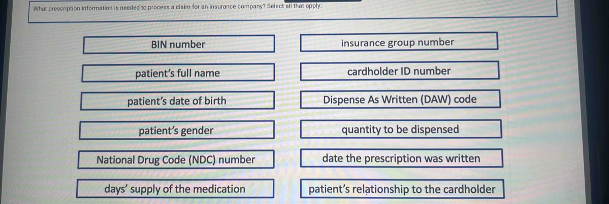 What prescription information is needed to process a claim for an insurance company? Select all that apply:
BIN number insurance group number
patient’s full name cardholder ID number
patient’s date of birth Dispense As Written (DAW) code
patient’s gender quantity to be dispensed
National Drug Code (NDC) number date the prescription was written
days’ supply of the medication patient’s relationship to the cardholder