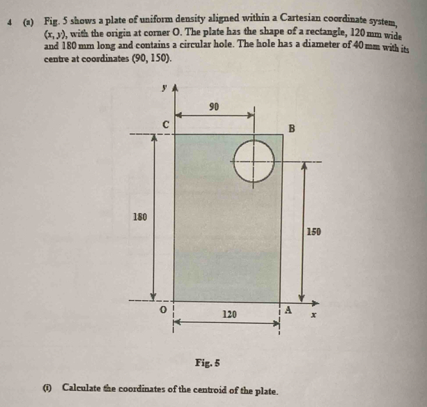 4 (a) Fig. 5 shows a plate of uniform density aligned within a Cartesian coordinate system,
(x,y) , with the origin at corner O. The plate has the shape of a rectangle, 120 mm wide 
and 180 mm long and contains a circular hole. The hole has a diameter of 40mm with its 
centre at coordinates (90,150). 
Fig. 5 
(i) Calculate the coordinates of the centroid of the plate.