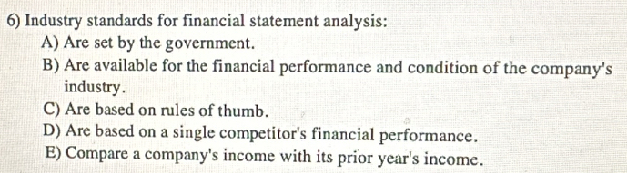 Industry standards for financial statement analysis:
A) Are set by the government.
B) Are available for the financial performance and condition of the company's
industry.
C) Are based on rules of thumb.
D) Are based on a single competitor's financial performance.
E) Compare a company's income with its prior year 's income.