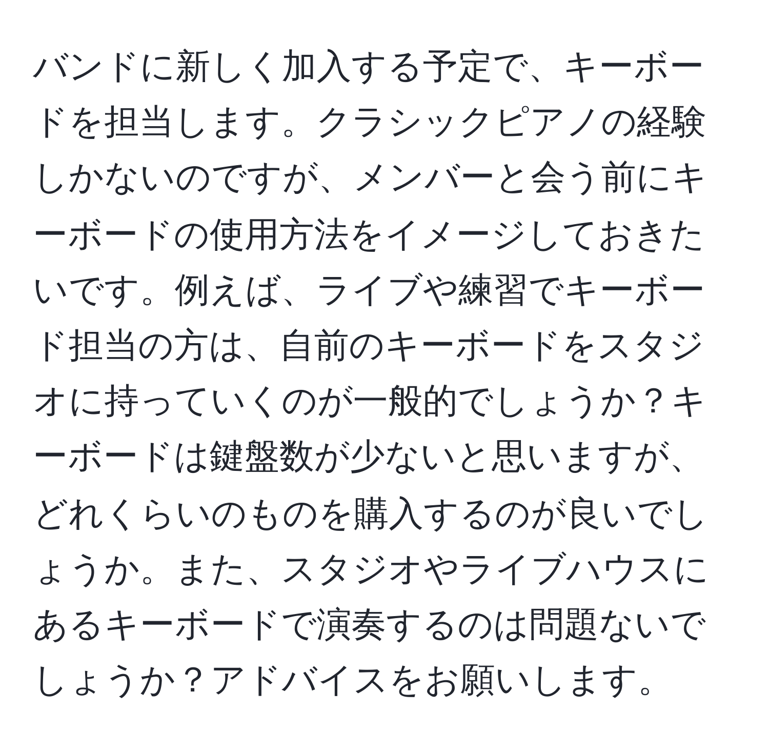 バンドに新しく加入する予定で、キーボードを担当します。クラシックピアノの経験しかないのですが、メンバーと会う前にキーボードの使用方法をイメージしておきたいです。例えば、ライブや練習でキーボード担当の方は、自前のキーボードをスタジオに持っていくのが一般的でしょうか？キーボードは鍵盤数が少ないと思いますが、どれくらいのものを購入するのが良いでしょうか。また、スタジオやライブハウスにあるキーボードで演奏するのは問題ないでしょうか？アドバイスをお願いします。