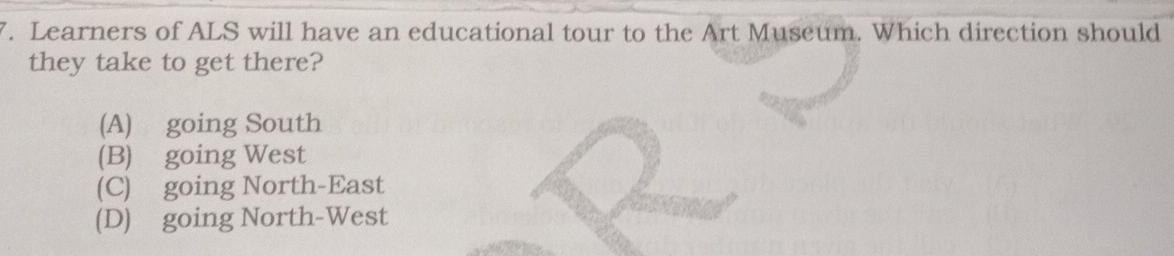 Learners of ALS will have an educational tour to the Art Museum. Which direction should
they take to get there?
(A) going South
(B) going West
(C) going North-East
(D) going North-West