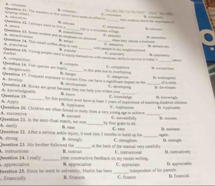 A. volunteer
B. voluntary
Tn
Tài Liệu ÔN THI TN THPT 2024 - Ms Hiện
helping others.
Question 11. The teachers at this school have made an effort to C. volunteers D. voluntarily
A. education _their students about the importance of
B. educate
Question 12. I always want to live a life in a mountain village.
C. educational D. educator
A. peace B. peacefulness C. peaceful
Question 13. Some women put an emphasis on physical
D. peacefully
A. attractiveness Question 14. This small coffee shop is very
B. attract
_when they choose a husband.
C. attractive D. attractively
A. popularise B. popular_
with people in my neighbourhood.
market. C. popularly D. popularity
Question 15. Young people need to equip themselves with necessary skills to survive in today's _iabour
A. competition B. compete C. competitive
Question 16. Fish species are highly_ in this area due to overfishing. D. competitors
A. dangerously B. danger C. dangerous D. endangered
Question 17. Frequent exposure to violent films can have a significant impact on the of a child.
A. develop B. development C. developing
Question 18. Books are great because they can help you widen your . _D. developed
A. knowledgeable B. know C. knowledge D. knowingly
Question 19. _for this position must have at least 3 years of experience of teaching disabled children.
A. Apply B. Applicants C. Appliances D. Applicable
Question 20. Children are often forced to study from a very young age to achieve .
A. successive B. succeed C. successfully _D. success
Question 21. In the semi-final match, we won_ by four goals to nil.
A. easily B. ease C. easy D. easiness
Question 22. After a serious ankle injury, it took him 3 months to build up his _again.
A. strong B. strongly C. strengthen D. strength
Question 23. His brother followed the _at the back of the manual very carefully.
A. instructions B. instruct C. instructional D. instructively
Question 24. I really _your constructive feedback on my recent writing.
C appreciative B. appreciation C. appreciate D. appreciable
Question 25. Since he went to university, Martin has been _independent of his parents.
. financially B. finances C. finance D. financial