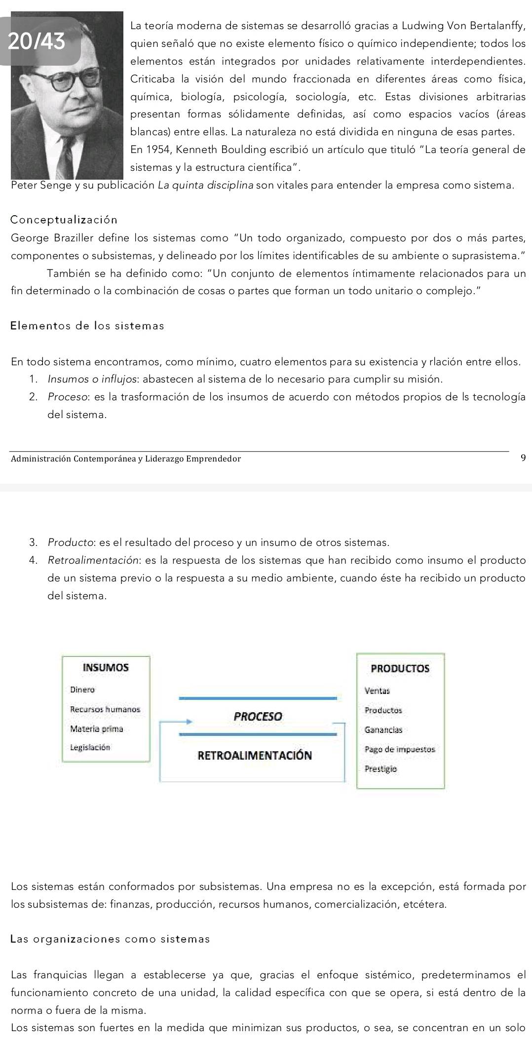 La teoría moderna de sistemas se desarrolló gracias a Ludwing Von Bertalanffy,
quien señaló que no existe elemento físico o químico independiente; todos los
elementos están integrados por unidades relativamente interdependientes.
Criticaba la visión del mundo fraccionada en diferentes áreas como física,
química, biología, psicología, sociología, etc. Estas divisiones arbitrarias
presentan formas sólidamente definidas, así como espacios vacíos (áreas
blancas) entre ellas. La naturaleza no está dividida en ninguna de esas partes.
En 1954, Kenneth Boulding escribió un artículo que tituló "La teoría general de
sistemas y la estructura científica".
ción La quinta disciplina son vitales para entender la empresa como sistema.
Conceptualización
George Braziller define los sistemas como “Un todo organizado, compuesto por dos o más partes,
componentes o subsistemas, y delineado por los límites identificables de su ambiente o suprasistema.”
También se ha definido como: "Un conjunto de elementos íntimamente relacionados para un
fin determinado o la combinación de cosas o partes que forman un todo unitario o complejo.”
Elementos de los sistemas
En todo sistema encontramos, como mínimo, cuatro elementos para su existencia y rlación entre ellos.
1. Insumos o influjos: abastecen al sistema de lo necesario para cumplir su misión.
2. Proceso: es la trasformación de los insumos de acuerdo con métodos propios de ls tecnología
del sistema.
Administración Contemporánea y Liderazgo Emprendedor 9
3. Producto: es el resultado del proceso y un insumo de otros sistemas.
4. Retroalimentación: es la respuesta de los sistemas que han recibido como insumo el producto
de un sistema previo o la respuesta a su medio ambiente, cuando éste ha recibido un producto
del sistema.
INSUMOS PRODUCTOS
_
Dinero Ventas
Recursos humanos Productos
PROCESO
Materia prima _Ganancias
Legislación
retroalimentación Pago de impuestos
Prestigio
Los sistemas están conformados por subsistemas. Una empresa no es la excepción, está formada por
los subsistemas de: finanzas, producción, recursos humanos, comercialización, etcétera.
Las organizaciones como sistemas
Las franquicias llegan a establecerse ya que, gracias el enfoque sistémico, predeterminamos el
funcionamiento concreto de una unidad, la calidad específica con que se opera, si está dentro de la
norma o fuera de la misma.
Los sistemas son fuertes en la medida que minimizan sus productos, o sea, se concentran en un solo