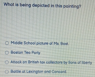 What is being depicted in this painting?
Middle School picture of Ms. Bost.
Boston Tea Party
Attack on British tax collectors by Sons of liberty.
Battle at Lexington and Concord.