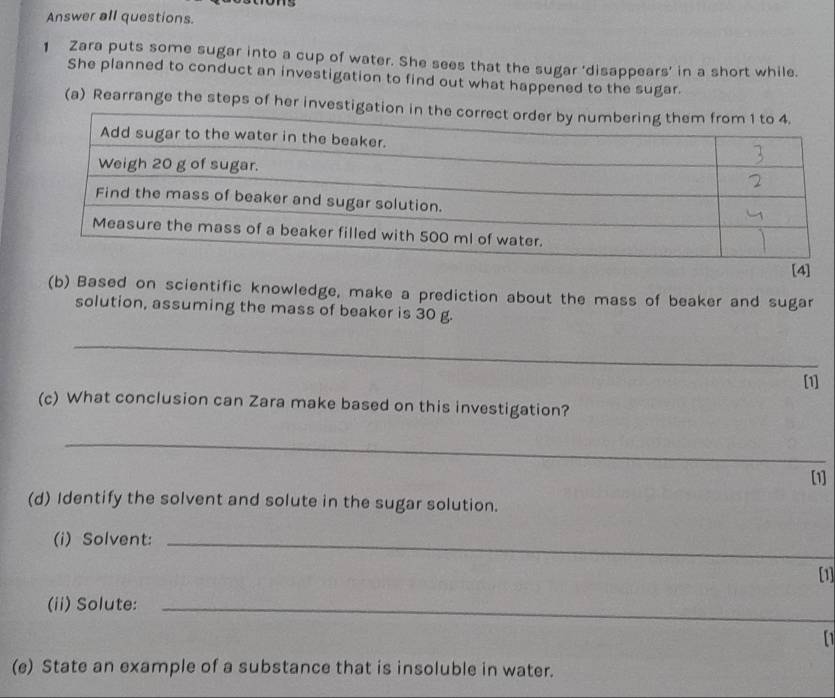 Answer all questions. 
1 Zara puts some sugar into a cup of water. She sees that the sugar 'disappears' in a short while. 
She planned to conduct an investigation to find out what happened to the sugar. 
(a) Rearrange the steps of her investig 
[4] 
(b) Based on scientific knowledge, make a prediction about the mass of beaker and sugar 
solution, assuming the mass of beaker is 30 g. 
_ 
[1] 
(c) What conclusion can Zara make based on this investigation? 
_ 
[1] 
(d) Identify the solvent and solute in the sugar solution. 
(i) Solvent:_ 
[1] 
(ii) Solute:_ 
[1 
(e) State an example of a substance that is insoluble in water.