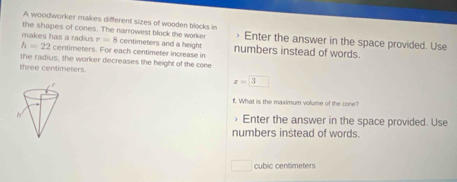 A woodworker makes different sizes of wooden blocks in 
the shapes of cones. The narrowest block the worker 、 Enter the answer in the space provided. Use 
makes has a radius r=8 centimeters and a height numbers instead of words.
h=22 centimeters. For each centimeter increase in 
the radius, the worker decreases the height of the cone
three centimeters.
x=□ 3
f. What is the maximum volume of the cone? 
> Enter the answer in the space provided. Use 
numbers instead of words.
cubic centimeters