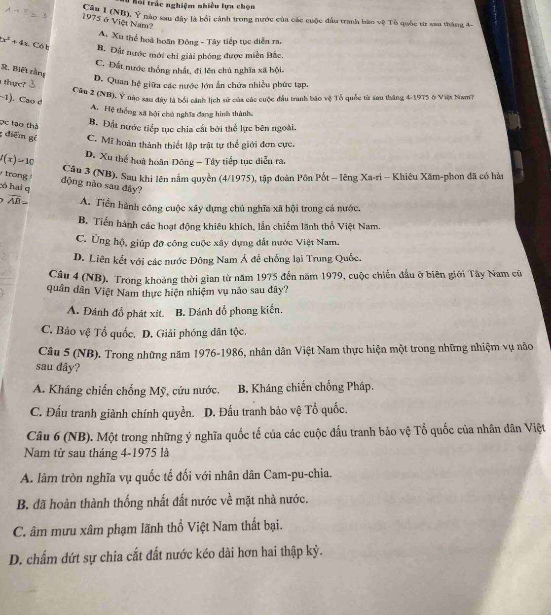 hỏi trắc nghiệm nhiều lựa chọn
Câu 1 (NB). Ý nào sau đây là bối cảnh trong nước của các cuộc đấu tranh bảo vệ Tổ quốc từ sau tháng 4.
1975 ở Việt Nam?
A. Xu thế hoà hoãn Đông - Tây tiếp tục diễn ra.
x^2+4x Có b B. Đất nước mới chỉ giải phóng được miền Bắc.
C. Đất nước thống nhất, đi lên chủ nghĩa xã hội.
R. Biết rằng
D. Quan hệ giữa các nước lớn ẩn chứa nhiều phức tạp.
thực?
Câu 2 (NB). Ý nào sau đây là bối cảnh lịch sử của các cuộc đấu tranh bảo vệ Tổ quốc từ sau tháng 4-1975 ở Việt Nam?
-1). Cao d
A. Hệ thống xã hội chủ nghĩa đang hình thành.
ợc tạo thà
B. Đất nước tiếp tục chia cắt bởi thế lực bên ngoài.
3 điểm gồ C. Mĩ hoàn thành thiết lập trật tự thế giới đơn cực.
l(x)=10 D. Xu thế hoà hoãn Đông - Tây tiếp tục diễn ra.
Câu 3 (NB). Sau khi lên nắm quyền (4/1975), tập đoàn Pôn Pốt - Iêng Xa-ri - Khiêu Xăm-phon đã có hàn
trong động nào sau đây?
có hai q
overline AB= A. Tiến hành công cuộc xây dựng chủ nghĩa xã hội trong cả nước.
B. Tiến hành các hoạt động khiêu khích, lấn chiếm lãnh thổ Việt Nam.
C. Ủng hộ, giúp đỡ công cuộc xây dựng đất nước Việt Nam.
D. Liên kết với các nước Đông Nam Á để chống lại Trung Quốc.
Câu 4 (NB). Trong khoảng thời gian từ năm 1975 đến năm 1979, cuộc chiến đấu ở biên giới Tây Nam cử
quân dân Việt Nam thực hiện nhiệm vụ nào sau đây?
A. Đánh đồ phát xít. B. Đánh đổ phong kiến.
C. Bảo vệ Tổ quốc. D. Giải phóng dân tộc.
Câu 5 (NB). Trong những năm 1976-1986, nhân dân Việt Nam thực hiện một trong những nhiệm vụ nào
sau đây?
A. Kháng chiến chống Mỹ, cứu nước. B. Kháng chiến chống Pháp.
C. Đấu tranh giành chính quyền.  D. Đấu tranh bảo vệ Tổ quốc.
Câu 6 (NB). Một trong những ý nghĩa quốc tế của các cuộc đấu tranh bảo vệ Tổ quốc của nhân dân Việt
Nam từ sau tháng 4-1975 là
A. làm tròn nghĩa vụ quốc tế đối với nhân dân Cam-pu-chia.
B. đã hoàn thành thống nhất đất nước về mặt nhà nước.
C. âm mưu xâm phạm lãnh thổ Việt Nam thất bại.
D. chấm dứt sự chia cắt đất nước kéo dài hơn hai thập kỷ.