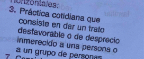 1onzóntales: 
3. Práctica cotidiana que 
consiste en dar un trato 
desfavorable o de desprecio 
inmerecido a una persona o 
a un grupo de persoñas 
7