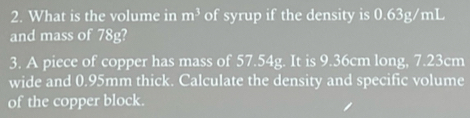 What is the volume in m^3 of syrup if the density is 0.63g/mL
and mass of 78g? 
3. A piece of copper has mass of 57.54g. It is 9.36cm long, 7.23cm
wide and 0.95mm thick. Calculate the density and specific volume 
of the copper block.