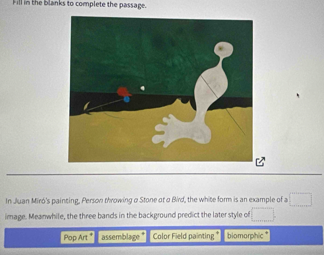 Fill in the blanks to complete the passage.
In Juan Miró’s painting, Person throwing a Stone at a Bird, the white form is an example of a
image. Meanwhile, the three bands in the background predict the later style of
Pop Art * assemblage Color Field painting biomorphic