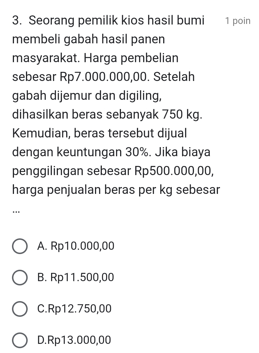 Seorang pemilik kios hasil bumi 1 poin
membeli gabah hasil panen
masyarakat. Harga pembelian
sebesar Rp7.000.000,00. Setelah
gabah dijemur dan digiling,
dihasilkan beras sebanyak 750 kg.
Kemudian, beras tersebut dijual
dengan keuntungan 30%. Jika biaya
penggilingan sebesar Rp500.000,00,
harga penjualan beras per kg sebesar
…
A. Rp10.000,00
B. Rp11.500,00
C. Rp12.750,00
D. Rp13.000,00