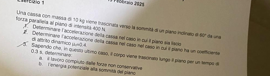 Febbraio 2025 
forza parallela al piano di intensità 400 N. 
Una cassa con massa di 10 kg viene trascinata verso la sommità di un piano inclinato die 60° da una 
1. Determinare l’accelerazione della cassa nel caso in cui il piano sia liscio 
di attrito dinamico mu _d=0.4. 
2. Determinare l’accelerazione della cassa nel caso nel caso in cui il piano ha un coefficiente
0.3 s, determinare: 
3. Sapendo che, in questo ultimo caso, il corpo viene trascinato lungo il piano per un tempo di 
a. il lavoro compiuto dalle forze non conservative 
b. l'energia potenziale alla sommità del piano