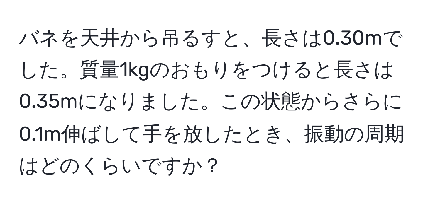 バネを天井から吊るすと、長さは0.30mでした。質量1kgのおもりをつけると長さは0.35mになりました。この状態からさらに0.1m伸ばして手を放したとき、振動の周期はどのくらいですか？