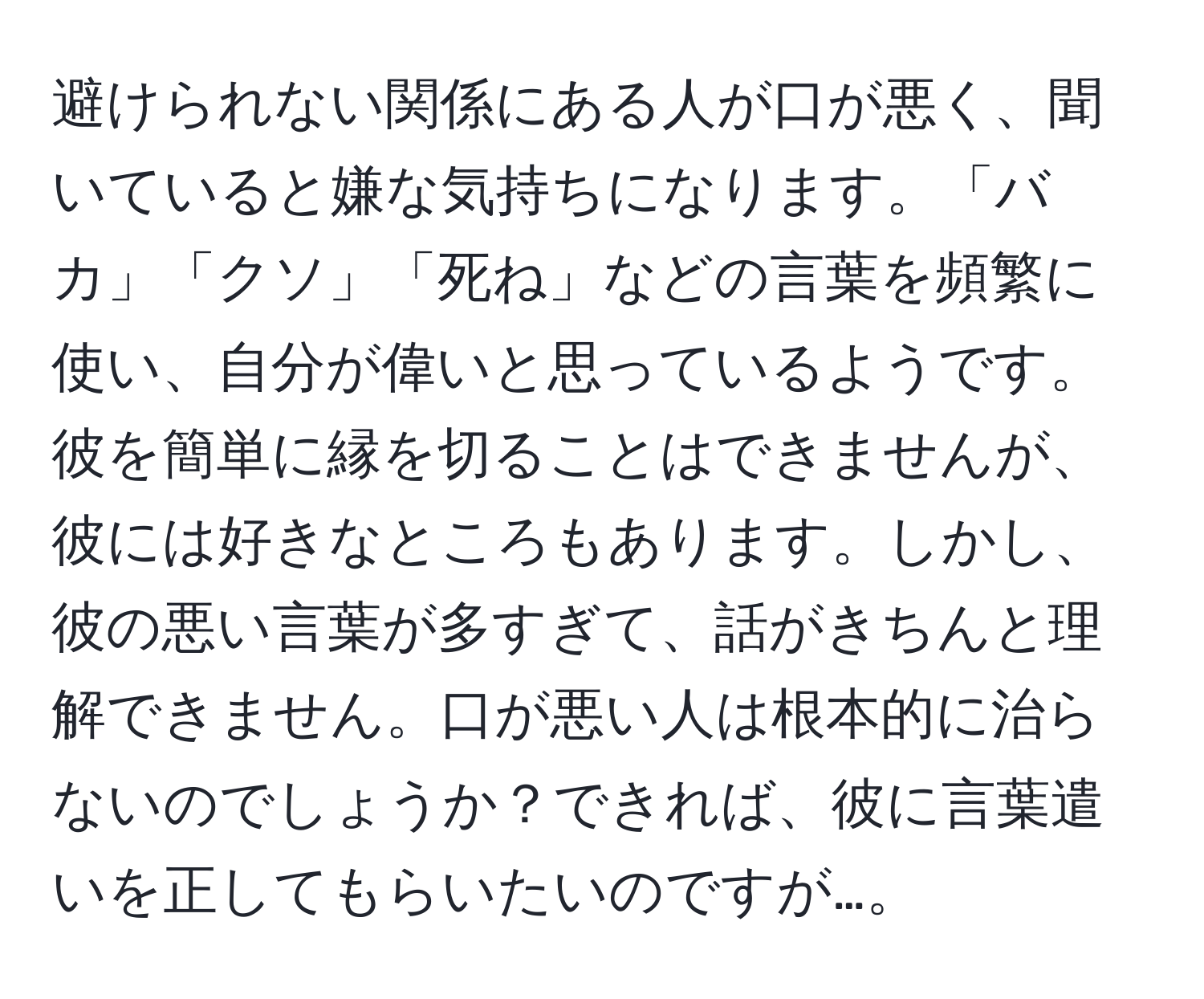 避けられない関係にある人が口が悪く、聞いていると嫌な気持ちになります。「バカ」「クソ」「死ね」などの言葉を頻繁に使い、自分が偉いと思っているようです。彼を簡単に縁を切ることはできませんが、彼には好きなところもあります。しかし、彼の悪い言葉が多すぎて、話がきちんと理解できません。口が悪い人は根本的に治らないのでしょうか？できれば、彼に言葉遣いを正してもらいたいのですが…。