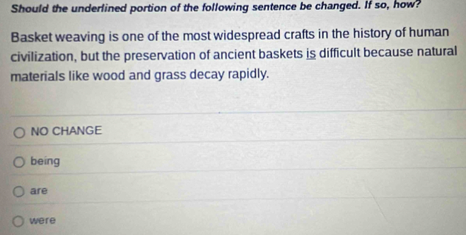 Should the underlined portion of the following sentence be changed. If so, how?
Basket weaving is one of the most widespread crafts in the history of human
civilization, but the preservation of ancient baskets is difficult because natural
materials like wood and grass decay rapidly.
NO CHANGE
being
are
were