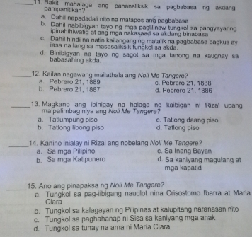 Bakit mahalaga ang pananaliksik sa pagbabasang akdang
pampanitikan?
a. Dahil napadadali nito na matapos ang pagbabasa
b. Dahil nabibigyan tayo ng mga paglilinaw tungkol sa pangyayaring
ipinahihiwatig at ang mga nakasaad sa akdang binabasa
c. Dahil hindi na natin kailangang ng matalik na pagbabasa bagkus ay
iasa na lang sa masasaliksik tungkol sa akda.
d. Binibigyan na tayo ng sagot sa mga tanong na kaugnay sa
babasahing akda.
_12. Kailan nagawang mailathala ang Noli Me Tangere?
a. Pebrero 21. 1889 c. Pebrero 21, 1888
b. Pebrero 21, 1887 d. Pebrero 21, 1886
_13. Magkano ang ibinigay na hallaga ng kaibigan ni Rizal upan
maipalimbag niya ang Ñoli Me Tangere?
a. Tatlumpung piso c. Tatlong daang piso
b. Tatlong libong piso d. Tatlong piso
_14. Kanino inialay ni Rizal ang nobelang Noli Me Tangere?
a. Sa mga Pilipino c. Sa Inang Bayan
b. Sa mga Katipunero d. Sa kaniyang maguliang a
mga kapatid
_
15. Ano ang pinapaksa ng Noli Me Tangere?
a. Tungkol sa pag-iibigang naudlot nina Crisostomo Ibarra at Maria
Clara
b. Tungkol sa kalagayan ng Pilipinas at kalupitang naranasan nito
c. Tungkol sa paghahanap ni Sisa sa kaniyang mga anak
d. Tungkol sa tunay na ama ni Maria Clara