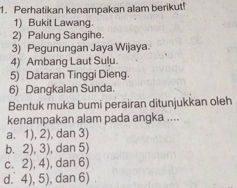 Perhatikan kenampakan alam berikut!
1) Bukit Lawang.
2) Palung Sangihe.
3) Pegunungan Jaya Wijaya.
4) Ambang Laut Sulu.
5) Dataran Tinggi Dieng.
6) Dangkalan Sunda.
Bentuk muka bumi perairan ditunjukkan oleh
kenampakan alam pada angka ....
a. 1),2) , dan 3)
b. 2),3) , dan 5)
C. 2),4) , dan 6)
d. 4),5) , dan 6)