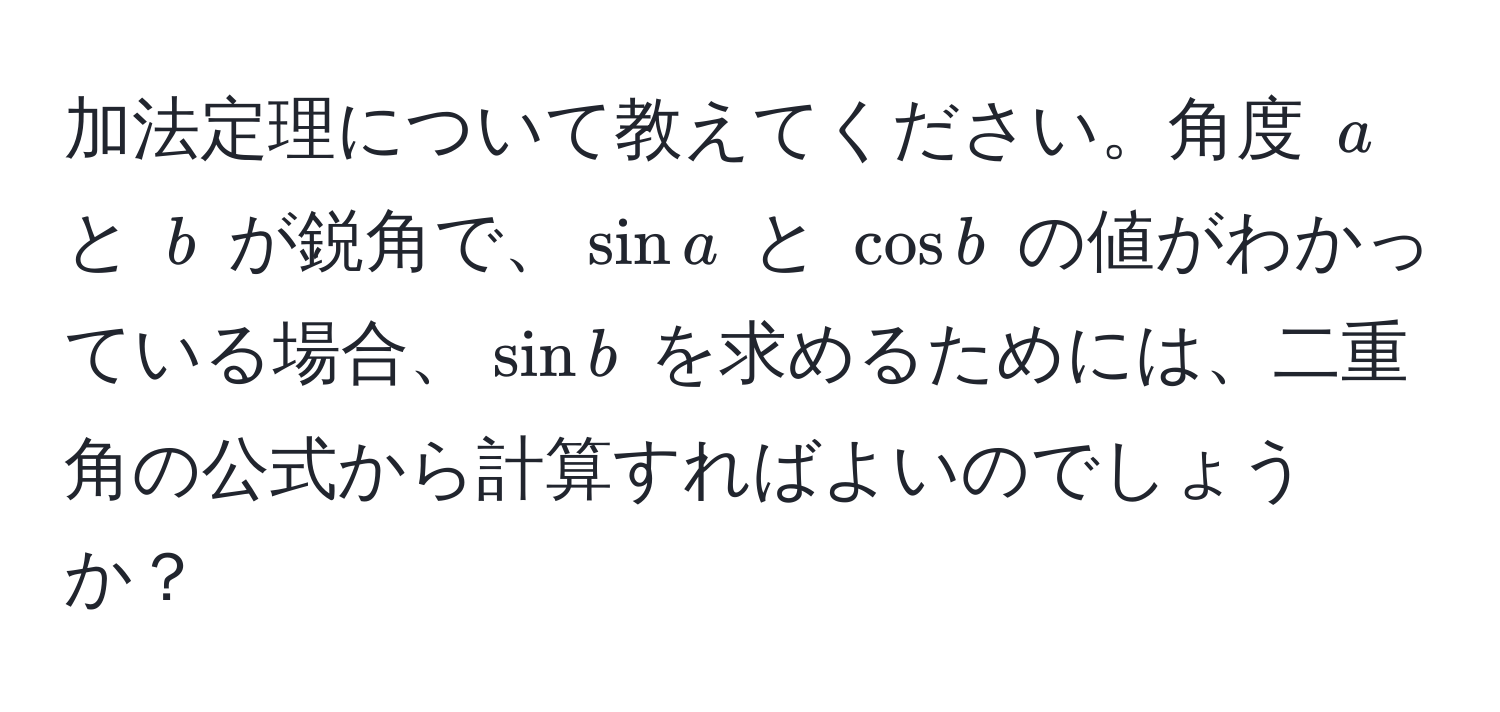 加法定理について教えてください。角度 $a$ と $b$ が鋭角で、$sin a$ と $cos b$ の値がわかっている場合、$sin b$ を求めるためには、二重角の公式から計算すればよいのでしょうか？