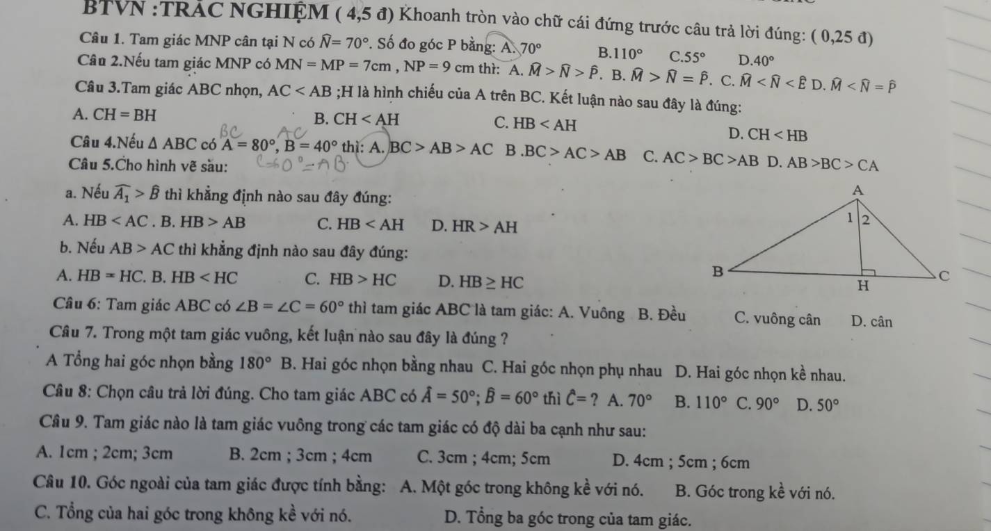 BTVN :TRAC NGHIỆM (4,5d) Khoanh tròn vào chữ cái đứng trước câu trả lời đúng: (0,25d)
Câu 1. Tam giác MNP cân tại N có widehat N=70°. Số đo góc P bằng: A. 70° B. 110° C. 55° D. 40°
Câu 2.Nếu tam giác MNP có MN=MP=7cm,NP=9cm thì: A. widehat M>widehat N>widehat P. B. widehat M>widehat N=widehat P.C. widehat M
Câu 3.Tam giác ABC nhọn, AC ;H là hình chiếu của A trên BC. Kết luận nào sau đây là đúng:
A. CH=BH HB
B. CH C.
D. CH
Câu 4.Nếu △ ABC có A=80°,B=40° thì: A. BC>AB>AC B.BC>AC>AB C. AC>BC>AB D.
Câu 5.Cho hình vẽ sầu: AB>BC>CA
a. Nếu widehat A_1>widehat B thì khẳng định nào sau đây đúng:
A. HB . B. HB>AB C. HB D. HR>AH
b. Nếu AB>AC thì khẳng định nào sau đây đúng:
A. HB=HC. B. HB C. HB>HC D. HB≥ HC
Câu 6: Tam giác ABC có ∠ B=∠ C=60°thi tam giác ABC là tam giác: A. Vuông B. Đều C. vuông cân D. cân
Câu 7. Trong một tam giác vuông, kết luận nào sau đây là đúng ?
A Tổng hai góc nhọn bằng 180° B B. Hai góc nhọn bằng nhau C. Hai góc nhọn phụ nhau D. Hai góc nhọn kề nhau.
Câu 8: Chọn câu trả lời đúng. Cho tam giác ABC có hat A=50°;widehat B=60° thì hat C=? ? A. 70° B. 110° C. 90° D. 50°
Câu 9. Tam giác nào là tam giác vuông trong các tam giác có độ dài ba cạnh như sau:
A. 1cm ; 2cm; 3cm B. 2cm ; 3cm ; 4cm C. 3cm ; 4cm; 5cm D. 4cm ; 5cm ; 6cm
Câu 10. Góc ngoài của tam giác được tính bằng: A. Một góc trong không kề với nó. B. Góc trong kề với nó.
C. Tổng của hai góc trong không kề với nó. D. Tổng ba góc trong của tam giác.