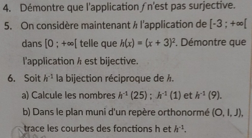 Démontre que l'application ∫n'est pas surjective. 
5. On considère maintenant ½ l'application de [-3;+∈fty [
dans [0;+∈fty [ telle que h(x)=(x+3)^2. Démontre que 
l'application h est bijective. 
6. Soit h^(-1) la bijection réciproque de ½. 
a) Calcule les nombres h^(-1)(25); h^(-1)(1) et h^(-1)(9). 
b) Dans le plan muni d'un repère orthonormé (O,l,J), 
trace les courbes des fonctions h et h^(-1).