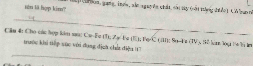 lhep carbon, gang, inox, sắt nguyên chất, sắt tây (sắt tráng thiếc). Có bao n° 
tên là hợp kim? 
_ 
Câu 4: Cho các hợp kim sau: Cu-Fe (I); Zn-Fe (II); Fe-C (III); Sn-Fe (IV). Số kim loại Fe bị ăn 
_ 
trước khi tiếp xúc với dung dịch chất điện li?