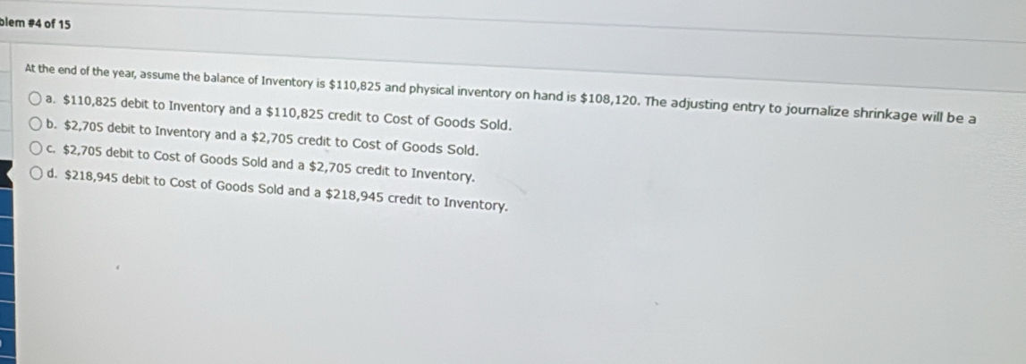 blem #4 of 15
At the end of the year, assume the balance of Inventory is $110,825 and physical inventory on hand is $108,120. The adjusting entry to journalize shrinkage will be a
a. $110,825 debit to Inventory and a $110,825 credit to Cost of Goods Sold.
b. $2,705 debit to Inventory and a $2,705 credit to Cost of Goods Sold.
c. $2,705 debit to Cost of Goods Sold and a $2,705 credit to Inventory.
d. $218,945 debit to Cost of Goods Sold and a $218,945 credit to Inventory.