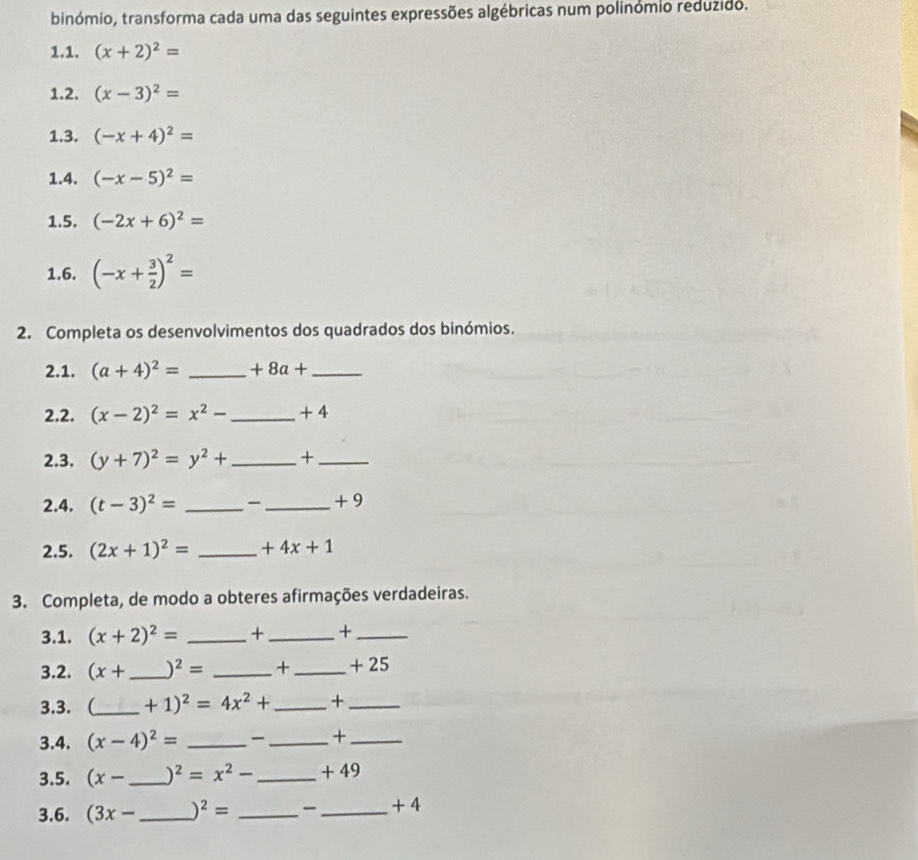 binómio, transforma cada uma das seguintes expressões algébricas num polinómio reduzido. 
1.1. (x+2)^2=
1.2. (x-3)^2=
1.3. (-x+4)^2=
1.4. (-x-5)^2=
1.5. (-2x+6)^2=
1.6. (-x+ 3/2 )^2=
2. Completa os desenvolvimentos dos quadrados dos binómios. 
2.1. (a+4)^2= _  +8a+ _ 
2.2. (x-2)^2=x^2- _ + 4
2.3. (y+7)^2=y^2+ _ +_ 
2.4. (t-3)^2= _ _  + 9
2.5. (2x+1)^2= _  +4x+1
3. Completa, de modo a obteres afirmações verdadeiras. 
3.1. (x+2)^2= _ + _ +_ 
3.2. (x+ _  )^2= _ + _ + 25
3.3. (_  +1)^2=4x^2+ _ +_ 
3.4. (x-4)^2= _ _  +_ 
3.5. (x- _  )^2=x^2- _  + 49
3.6. (3x- _  )^2= _ _  + 4