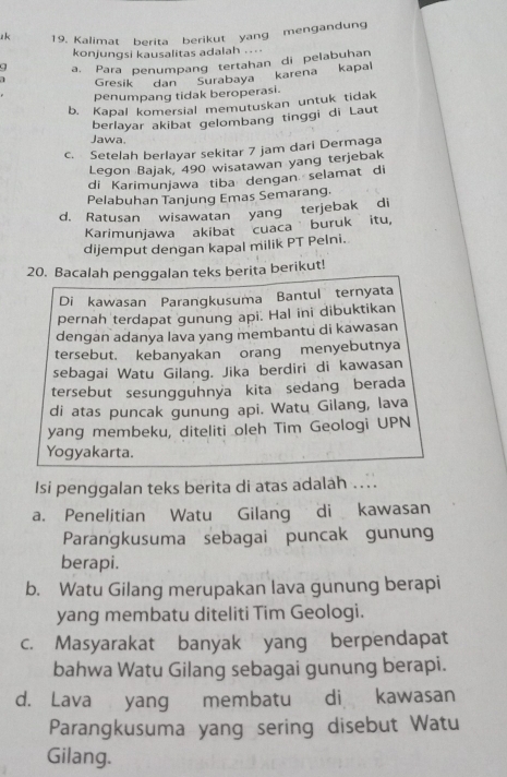 zk 19. Kalimat berita berikut yang mengandung
konjungsi kausalitas adalah ....
a, Para penumpang tertahan di pelabuhan
Gresik dan Surabaya karena kapal
penumpang tidak beroperasi.
b. Kapal komersial memutuskan untuk tidak
berlayar akibat gelombang tinggi di Laut
Jawa,
c. Setelah berlayar sekitar 7 jam dari Dermaga
Legon Bajak, 490 wisatawan yang terjebak
di Karimunjawa tiba dengan selamat di
Pelabuhan Tanjung Emas Semarang.
d. Ratusan wisawatan yang terjebak di
Karimunjawa akibat cuaca buruk itu,
dijemput dengan kapal milik PT Pelni.
20. Bacalah penggalan teks berita berikut!
Diškawasan Parangkusuma Bantul ternyata
pernah terdapat gunung api. Hal ini dibuktikan
dengan adanya lava yang membantu di kawasan
tersebut. kebanyakan orang menyebutnya
sebagai Watu Gilang. Jika berdiri di kawasan
tersebut sesungguhnya kita sedang berada
di atas puncak gunung api. Watu Gilang, lava
yang membeku, diteliti oleh Tim Geologi UPN
Yogyakarta.
Isi penggalan teks berita di atas adalah ....
a. Penelitian Watu Gilang di kawasan
Parangkusuma sebagai puncak gunung
berapi.
b. Watu Gilang merupakan lava gunung berapi
yang membatu diteliti Tim Geologi.
c. Masyarakat banyak yang berpendapat
bahwa Watu Gilang sebagai gunung berapi.
d. Lava yang membatu di kawasan
Parangkusuma yang sering disebut Watu
Gilang.