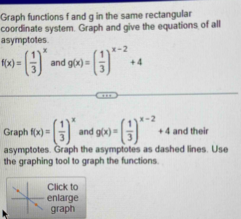 Graph functions f and g in the same rectangular 
coordinate system. Graph and give the equations of all 
asymptotes.
f(x)=( 1/3 )^x and g(x)=( 1/3 )^x-2+4
Graph f(x)=( 1/3 )^x and g(x)=( 1/3 )^x-2+4 and their 
asymptotes. Graph the asymptotes as dashed lines. Use 
the graphing tool to graph the functions. 
Click to 
enlarge 
graph