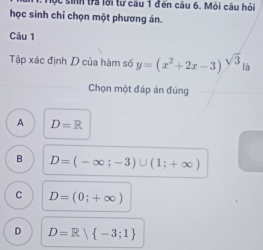 Hộc sinh trả lới từ câu 1 đến câu 6. Mỗi câu hỏi
học sinh chỉ chọn một phương án.
Câu 1
Tập xác định D của hàm số y=(x^2+2x-3)^sqrt(3)|a 1
Chọn một đáp án đúng
A D=R
B D=(-∈fty ;-3)∪ (1;+∈fty )
C D=(0;+∈fty )
D D=R| -3;1