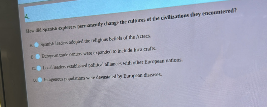 How did Spanish explorers permanently change the cultures of the civilizations they encountered?
A ● Spanish leaders adopted the religious beliefs of the Aztecs.
B. European trade centers were expanded to include Inca crafts.
C. Local leaders established political alliances with other European nations.
D. Indigenous populations were devastated by European diseases.