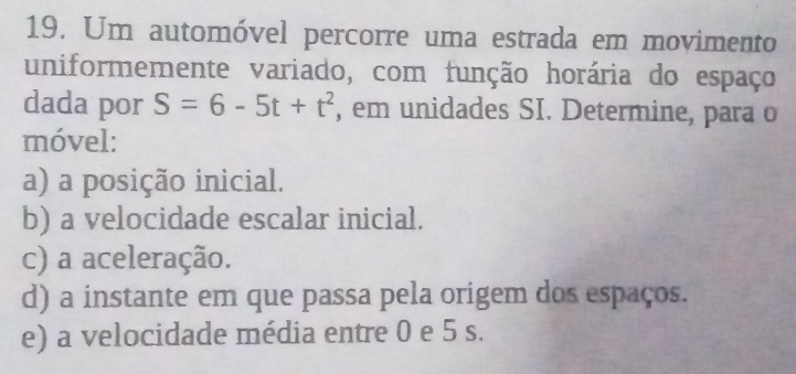 Um automóvel percorre uma estrada em movimento 
uniformemente variado, com função horária do espaço 
dada por S=6-5t+t^2 , em unidades SI. Determine, para o 
móvel: 
a) a posição inicial. 
b) a velocidade escalar inicial. 
c) a aceleração. 
d) a instante em que passa pela origem dos espaços. 
e) a velocidade média entre 0 e 5 s.