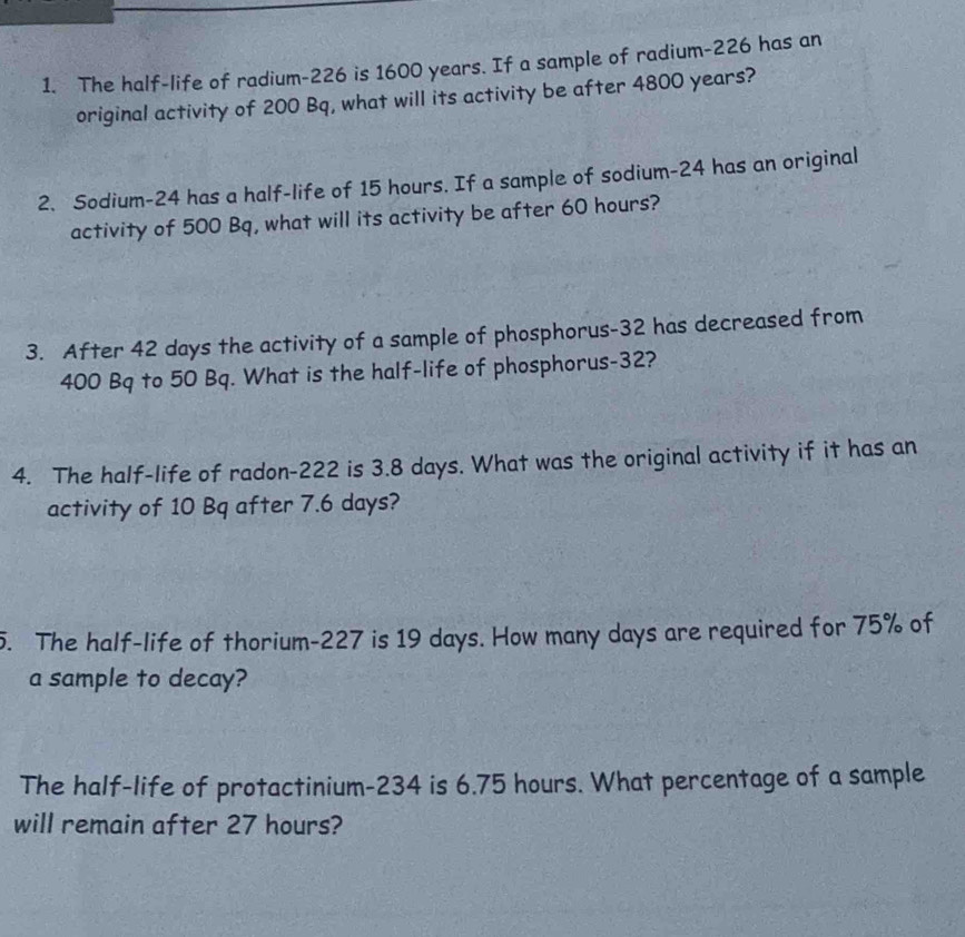 The half-life of radium- 226 is 1600 years. If a sample of radium- 226 has an 
original activity of 200 Bq, what will its activity be after 4800 years? 
2. Sodium- 24 has a half-life of 15 hours. If a sample of sodium- 24 has an original 
activity of 500 Bq, what will its activity be after 60 hours? 
3. After 42 days the activity of a sample of phosphorus- 32 has decreased from
400 Bq to 50 Bq. What is the half-life of phosphorus- 32? 
4. The half-life of radon- 222 is 3.8 days. What was the original activity if it has an 
activity of 10 Bq after 7.6 days? 
5. The half-life of thorium- 227 is 19 days. How many days are required for 75% of 
a sample to decay? 
The half-life of protactinium- 234 is 6.75 hours. What percentage of a sample 
will remain after 27 hours?