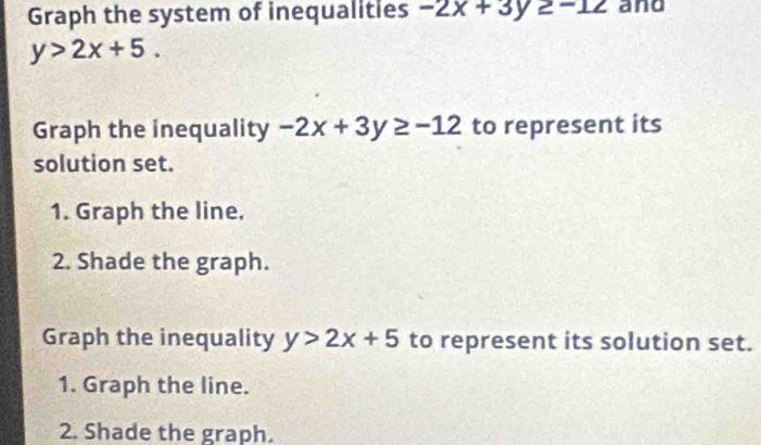 Graph the system of inequalities -2x+3y≥ -12 and
y>2x+5. 
Graph the inequality -2x+3y≥ -12 to represent its 
solution set. 
1. Graph the line. 
2. Shade the graph. 
Graph the inequality y>2x+5 to represent its solution set. 
1. Graph the line. 
2. Shade the graph.