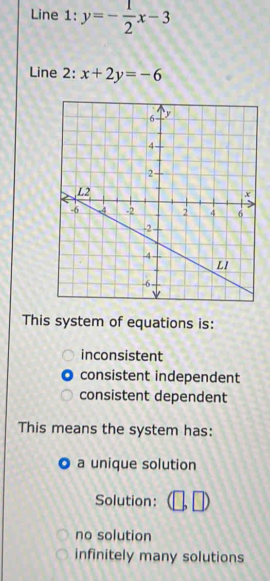 Line 1: y=- 1/2 x-3
Line 2: x+2y=-6
This system of equations is:
inconsistent
consistent independent
consistent dependent
This means the system has:
a unique solution
Solution:
no solution
infinitely many solutions