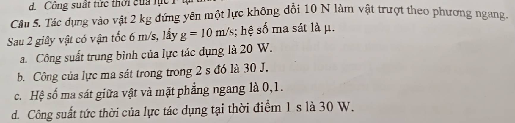 Công suất tức thời của lục
Câu 5. Tác dụng vào vật 2 kg đứng yên một lực không đổi 10 N làm vật trượt theo phương ngang.
Sau 2 giây vật có vận tốc 6 m/s, lấy g=10m/s; hệ số ma sát là μ.
a. Công suất trung bình của lực tác dụng là 20 W.
b. Công của lực ma sát trong trong 2 s đó là 30 J.
c. Hệ số ma sát giữa vật và mặt phẳng ngang là 0, 1.
d. Công suất tức thời của lực tác dụng tại thời điểm 1 s là 30 W.