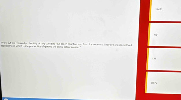 14/36 
4/9 
Work out the required probability: A bag contains four green counters and five blue counters. They are chosen without 
replacement. What is the probability of getting the same colour counter?
1/2
30/72
