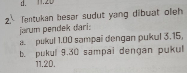 d. 11.20
2. Tentukan besar sudut yang dibuat oleh
jarum pendek dari:
a. pukul 1.00 sampai dengan pukul 3.15,
b. pukul 9.30 sampai dengan pukul
11.20.