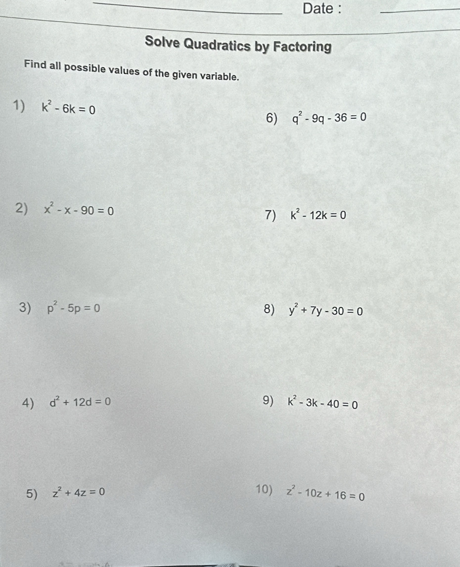 Date : 
_ 
Solve Quadratics by Factoring 
Find all possible values of the given variable. 
1) k^2-6k=0
6) q^2-9q-36=0
2) x^2-x-90=0
7) k^2-12k=0
3) p^2-5p=0 8) y^2+7y-30=0
4) d^2+12d=0 9) k^2-3k-40=0
5) z^2+4z=0
10) z^2-10z+16=0