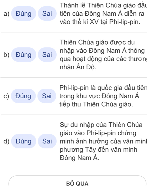 Thánh lễ Thiên Chúa giáo đầu 
a) Đúng Sai tiên của Đông Nam Á diễn ra 
vào thế kỉ XV tại Phi-lip-pin. 
Thiên Chúa giáo được du 
nhập vào Đông Nam Á thông 
b) Đúng Sai qua hoạt động của các thương 
nhân Ấn Độ. 
Phi-lip-pin là quốc gia đầu tiên 
c) Đúng Sai trong khu vực Đông Nam Á 
tiếp thu Thiên Chúa giáo. 
Sự du nhập của Thiên Chúa 
giáo vào Phi-lip-pin chứng 
d) Đúng Sai minh ảnh hưởng của văn minh 
phương Tây đến văn minh 
Đông Nam Á. 
BÒ QUA