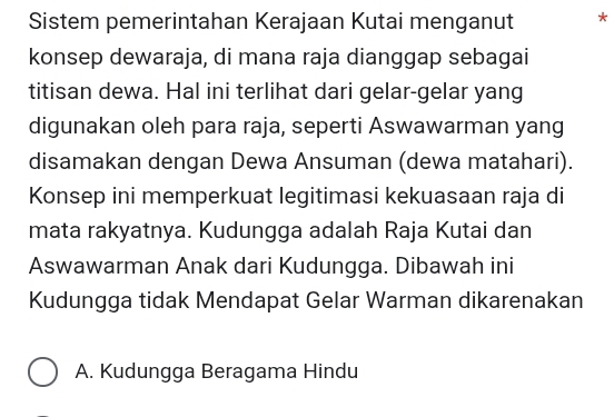 Sistem pemerintahan Kerajaan Kutai menganut * 
konsep dewaraja, di mana raja dianggap sebagai 
titisan dewa. Hal ini terlihat dari gelar-gelar yang 
digunakan oleh para raja, seperti Aswawarman yang 
disamakan dengan Dewa Ansuman (dewa matahari). 
Konsep ini memperkuat legitimasi kekuasaan raja di 
mata rakyatnya. Kudungga adalah Raja Kutai dan 
Aswawarman Anak dari Kudungga. Dibawah ini 
Kudungga tidak Mendapat Gelar Warman dikarenakan 
A. Kudungga Beragama Hindu