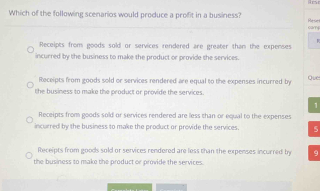 Rese
Which of the following scenarios would produce a profit in a business? Rese
comp
R
Receipts from goods sold or services rendered are greater than the expenses
incurred by the business to make the product or provide the services.
Receipts from goods sold or services rendered are equal to the expenses incurred by Que
the business to make the product or provide the services.
1
Receipts from goods sold or services rendered are less than or equal to the expenses
incurred by the business to make the product or provide the services. 5
Receipts from goods sold or services rendered are less than the expenses incurred by 9
the business to make the product or provide the services.