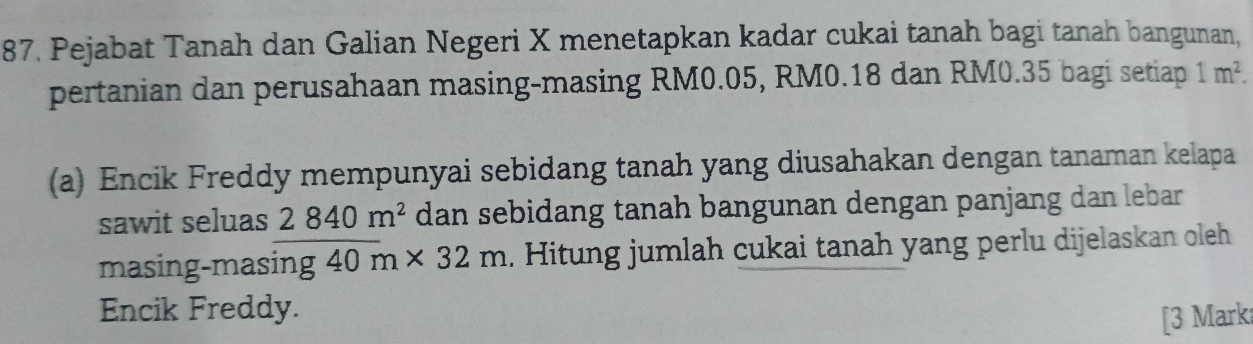 Pejabat Tanah dan Galian Negeri X menetapkan kadar cukai tanah bagi tanah bangunan, 
pertanian dan perusahaan masing-masing RM0.05, RM0.18 dan RM0.35 bagi setiap 1m^2. 
(a) Encik Freddy mempunyai sebidang tanah yang diusahakan dengan tanaman kelapa 
sawit seluas 2840m^2 dan sebidang tanah bangunan dengan panjang dan lebar 
masing-masing 40m* 32m. Hitung jumlah cukai tanah yang perlu dijelaskan oleh 
Encik Freddy. 
[3 Mark: