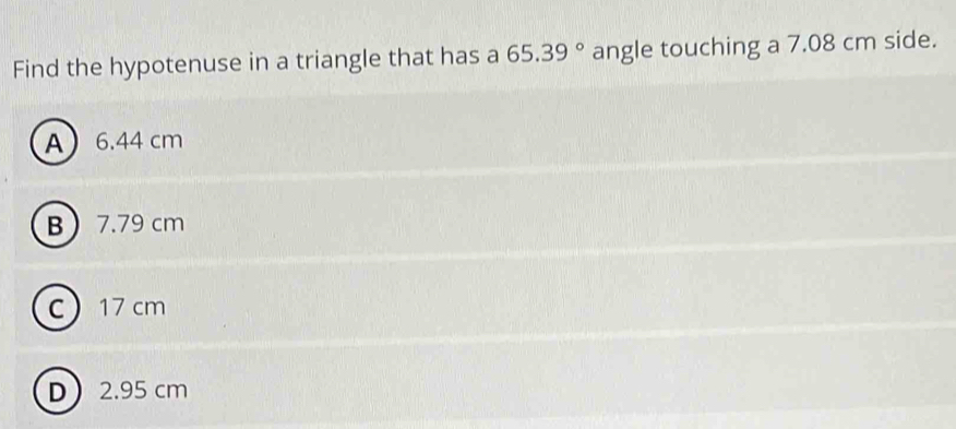 Find the hypotenuse in a triangle that has a 65.39° angle touching a 7.08 cm side.
A 6.44 cm
B 7.79 cm
C 17 cm
D 2.95 cm