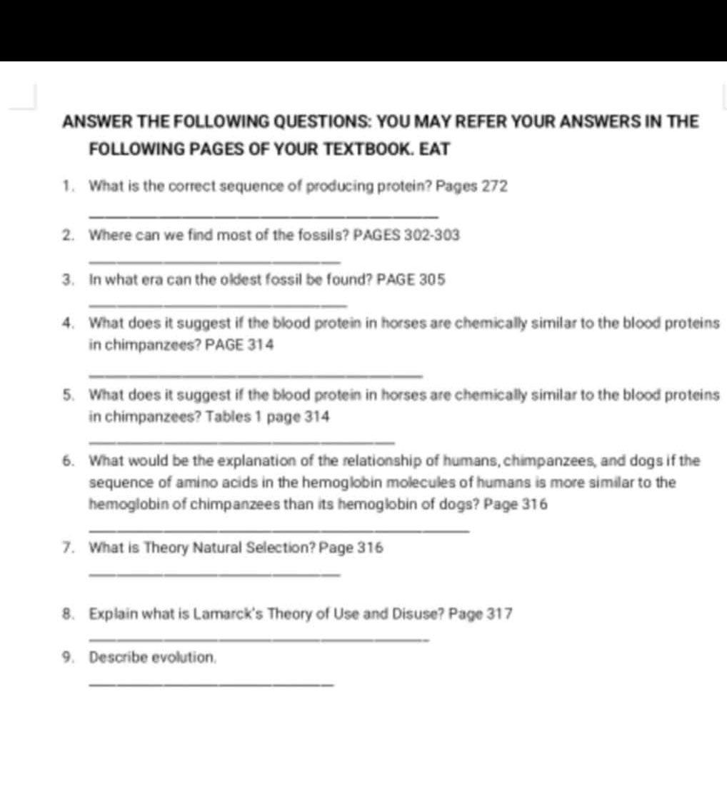 ANSWER THE FOLLOWING QUESTIONS: YOU MAY REFER YOUR ANSWERS IN THE 
FOLLOWING PAGES OF YOUR TEXTBOOK. EAT 
1. What is the correct sequence of producing protein? Pages 272
_ 
2. Where can we find most of the fossils? PAGES 302 -303 
_ 
3. In what era can the oldest fossil be found? PAGE 305
_ 
4. What does it suggest if the blood protein in horses are chemically similar to the blood proteins 
in chimpanzees? PAGE 31 4 
_ 
5. What does it suggest if the blood protein in horses are chemically similar to the blood proteins 
in chimpanzees? Tables 1 page 314 
_ 
6. What would be the explanation of the relationship of humans, chimpanzees, and dogs if the 
sequence of amino acids in the hemoglobin molecules of humans is more similar to the 
hemoglobin of chimpanzees than its hemoglobin of dogs? Page 316 
_ 
7. What is Theory Natural Selection? Page 316 
_ 
8. Explain what is Lamarck's Theory of Use and Disuse? Page 317 
_ 
9. Describe evolution. 
_