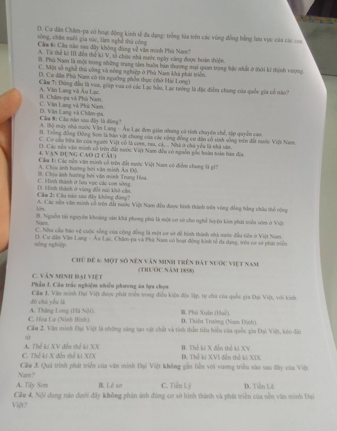 D. Cư dân Chăm-pa có hoạt động kinh tế đa dạng: trồng lúa trên các vùng đồng bằng lưu vực của các con
sông, chăn nuôi gia súc, làm nghề thủ công
Câu 6: Câu nào sau đây không đúng về văn minh Phù Nam?
A. Từ thể ki III đến thế ki V, tổ chức nhà nước ngày càng được hoàn thiện.
B. Phù Nam là một trong những trung tâm buôn bán thường mại quan trọng bậc nhất ở thời kì thịnh vượng.
C. Một số nghề thủ công và nông nghiệp ở Phù Nam khá phát triển.
D. Cư dân Phù Nam có tín ngưỡng phồn thực (thờ Hải Long)
Câu 7: Đứng đầu là vua, giúp vua có các Lạc hầu, Lạc tướng là đặc điểm chung của quốc gia cổ nào?
A. Văn Lang và Âu Lạc.
B. Chăm-pa và Phù Nam.
C. Văn Lang và Phù Nam.
D. Văn Lang và Chăm-pa.
Câu 8: Câu nào sau đây là đúng?
A. Bộ máy nhà nước Văn Lang - Âu Lạc đơn giản nhưng có tính chuyên chế, tập quyền cao.
B. Trống đồng Đông Sơn là bảo vật chung của các cộng đồng cư dân cổ sinh sống trên đất nước Việt Nam.
C. Cơ cầu bữa ăn của người Việt cổ là cơm, rau, cá,... Nhà ở chủ yếu là nhà sản.
D. Các nền văn minh cổ trên đắt nước Việt Nam đều có nguồn gốc hoàn toàn bản địa.
4. VậN DỤNG CAO (2 CÂU)
Cầu 1: Các nền văn minh cổ trên đất nước Việt Nam có điểm chung là gì?
A. Chịu ảnh hưởng bởi văn minh Ấn Độ.
B. Chịu ảnh hưởng bởi văn minh Trung Hoa.
C. Hình thành ở lưu vực các con sông.
D. Hình thành ở vùng đồi núi khô cằn.
Câu 2: Câu nào sau đây không đủng?
A. Các nền văn minh cổ trên đất nước Việt Nam đều được hình thành trên vùng đồng bằng châu thổ rộng
lớn.
B. Nguồn tài nguyên khoáng sản khá phong phủ là một cơ sở cho nghề luyện kìm phát triển sớm ở Việt
Nam.
C. Nhu cầu báo vệ cuộc sống của cộng đồng là một cơ sở để hình thành nhà nước đầu tiên ở Việt Nam.
D. Cư dân Văn Lang -- Âu Lạc, Chăm-pa và Phù Nam có hoạt động kinh tế đa dạng, trên cơ sở phát triển
nông nghiệp.
chủ để 6: một sở nên văn minh trên đát nước việt nam
(trướC năm 1858)
C. VĂN MINH đại Việt
Phần L. Câu trắc nghiệm nhiều phương án lựa chọn
Câu 1. Văn minh Đại Việt được phát triển trong điều kiện độc lập, tự chủ của quốc gia Đại Việt, với kinh
đō chù yếu là
A. Thăng Long (Hà Nội). B. Phú Xuân (Huế).
C. Hoa Lư (Ninh Binh). D. Thiên Trường (Nam Đjnh).
Câu 2. Văn minh Đại Việt là những sáng tạo vật chất và tinh thần tiêu biểu của quốc gia Đại Việt, kéo dài
từ
A. Thể ki XV đến thế ki XX B. Thế ki X đến thế ki XV
C. Thế ki X đến thế ki XIX D. Thế ki XVI đến thế ki XIX
Câu 3. Quá trình phát triển của văn minh Đại Việt không gắn liền với vương triều nào sau đây của Việt
Nam?
A. Tây Sơn B. Lê sơ C. Tiền Lý D. Tiền Lê
Câu 4. Nội dung nào dưới đãy không phản ánh đúng cơ sở hình thành và phát triển của nền văn minh Đại
Việt?