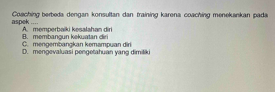 Coaching berbeda dengan konsultan dan training karena coaching menekankan pada
aspek ....
A. memperbaiki kesalahan diri
B. membangun kekuatan diri
C. mengembangkan kemampuan diri
D. mengevaluasi pengetahuan yang dimiliki