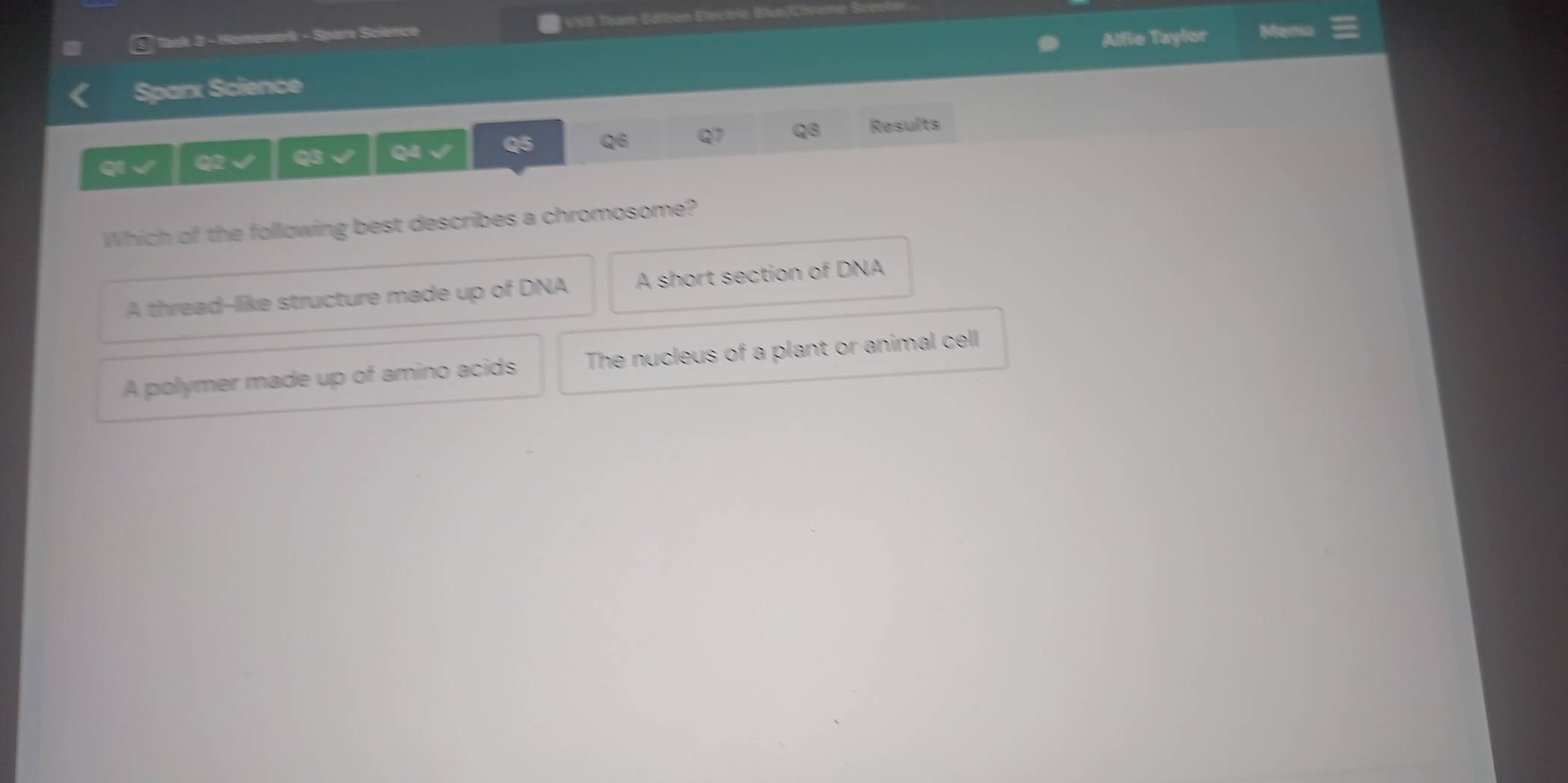 Task 3 - Homewerk - Spare Science WB: Tesarm Eöifórern Eterctorise GltainRhrarmn
Alfie Taylor Maria
Sparx Science
Q2 Q3 Q4 Q5 Q6 Q1 Q8 Results
Which of the following best describes a chromosome?
A thread--like structure made up of DNA A short section of DNA
A polymer made up of amino acids The nucleus of a plant or animal cell